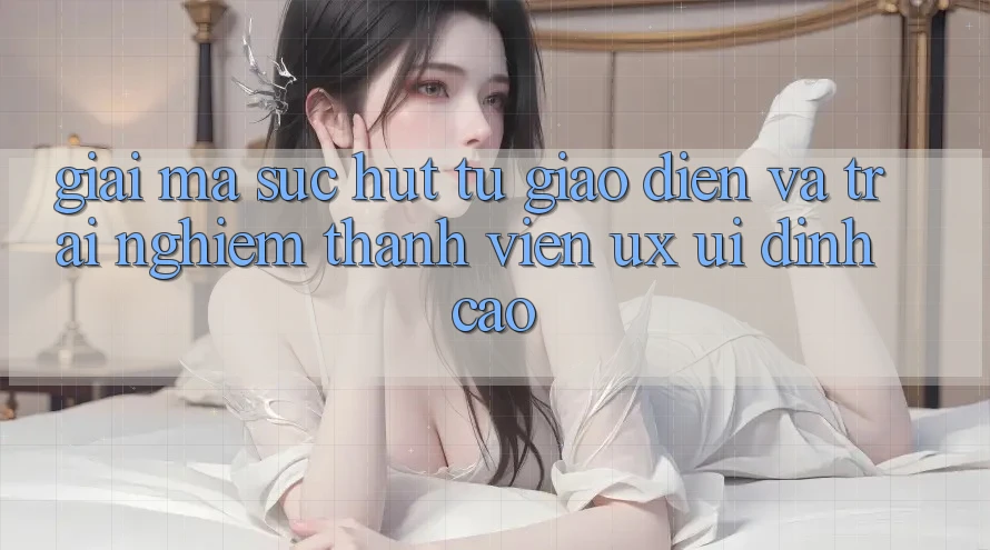 Giải Mã Sức Hút Từ Giao Diện Và Trải Nghiệm Thành viên (UX/UI) Đỉnh cao Giải Mã Sức Hút Từ Giao Diện Và Trải Nghiệm Thành viên (UX/UI) Đỉnh cao