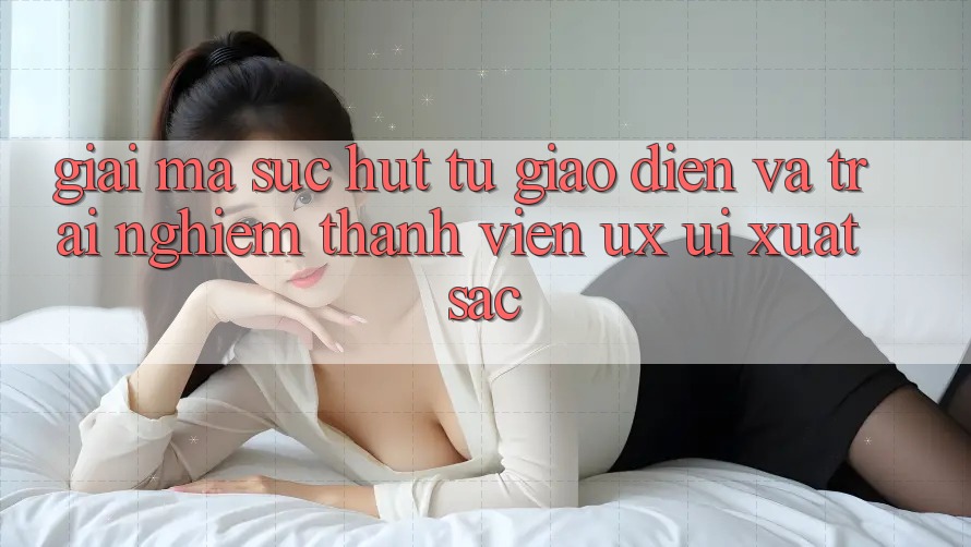 Giải Mã Sức Hút Từ Giao Diện Và Trải nghiệm Thành viên (UX/UI) Xuất sắc