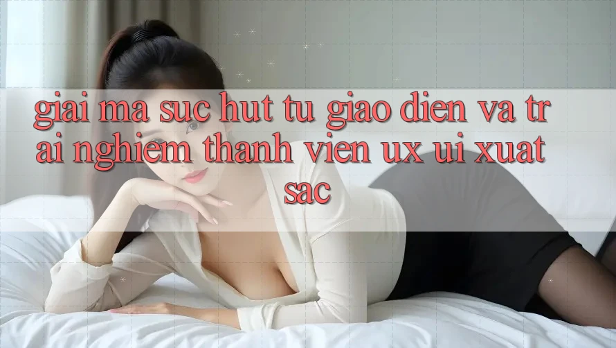 Giải Mã Sức Hút Từ Giao Diện Và Trải nghiệm Thành viên (UX/UI) Xuất sắc