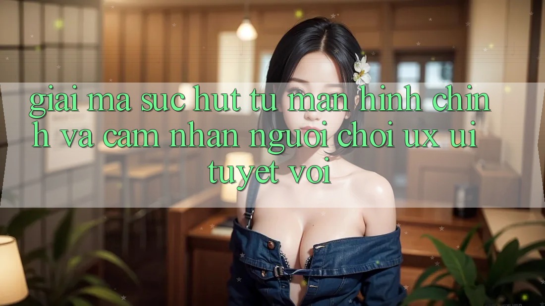 Giải Mã Sức Hút Từ Màn hình chính Và Cảm nhận Người chơi (UX/UI) Tuyệt vời