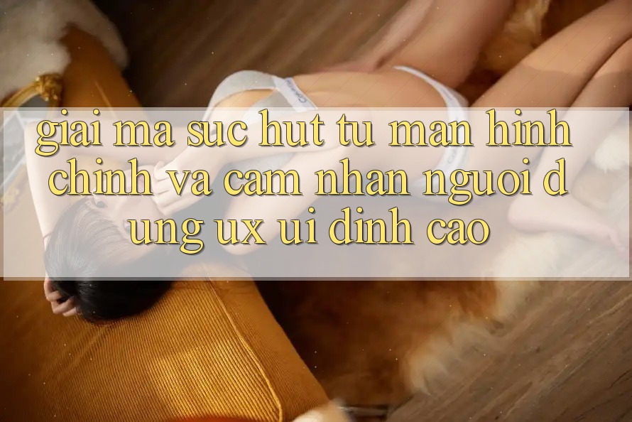 Giải Mã Sức Hút Từ Màn hình chính Và Cảm nhận Người Dùng (UX/UI) Đỉnh cao