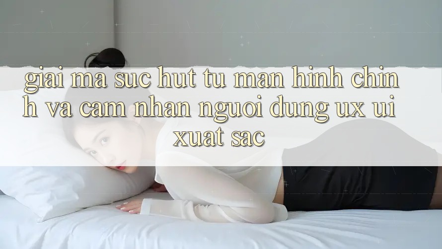 Giải Mã Sức Hút Từ Màn hình chính Và Cảm nhận Người Dùng (UX/UI) Xuất sắc