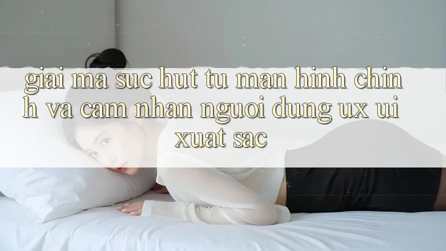 Giải Mã Sức Hút Từ Màn hình chính Và Cảm nhận Người Dùng (UX/UI) Xuất sắc