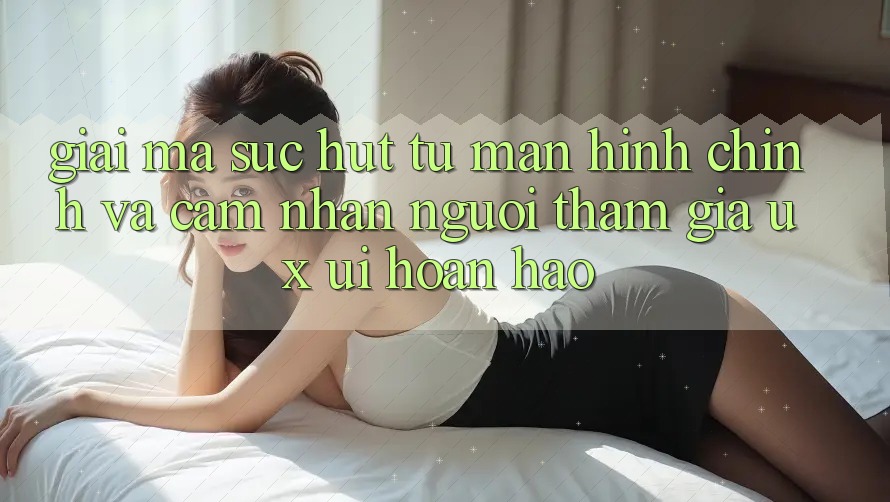 Giải Mã Sức Hút Từ Màn hình chính Và Cảm nhận Người tham gia (UX/UI) Hoàn hảo