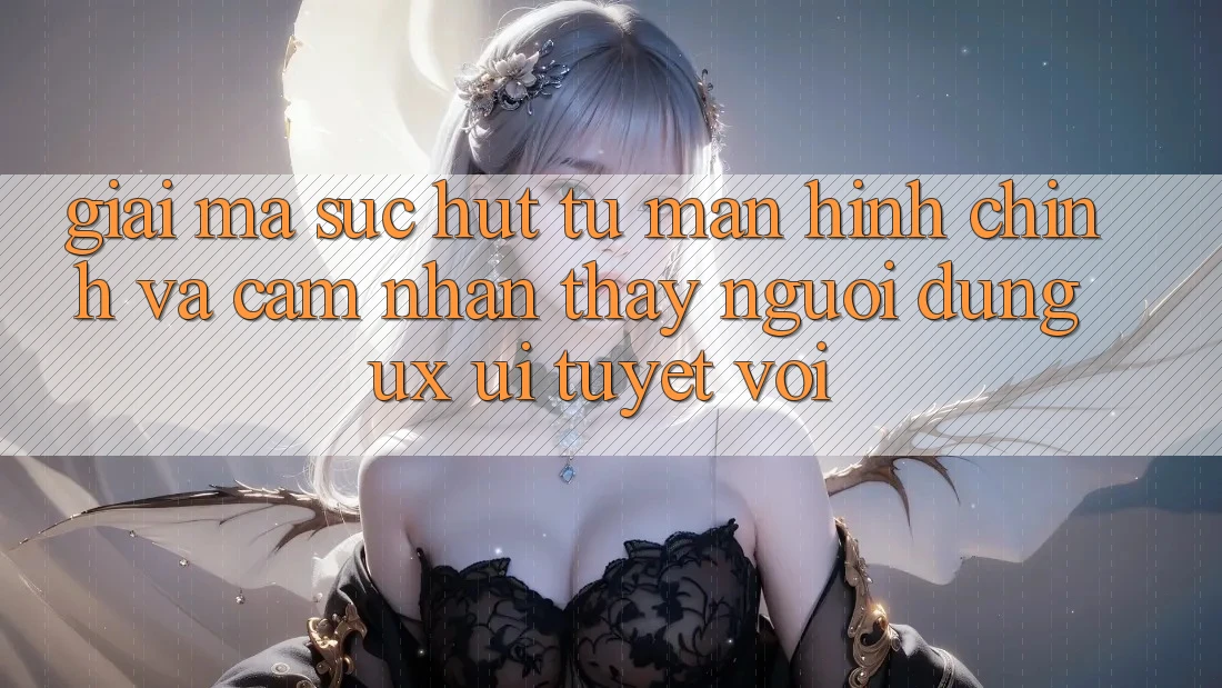 Giải Mã Sức Hút Từ Màn hình chính Và Cảm nhận thấy Người Dùng (UX/UI) Tuyệt vời