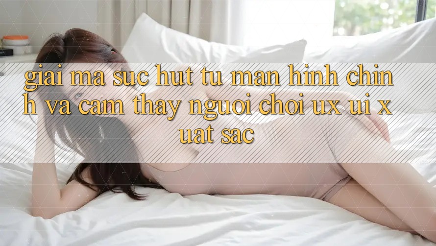 Giải Mã Sức Hút Từ Màn hình chính Và Cảm thấy Người chơi (UX/UI) Xuất sắc