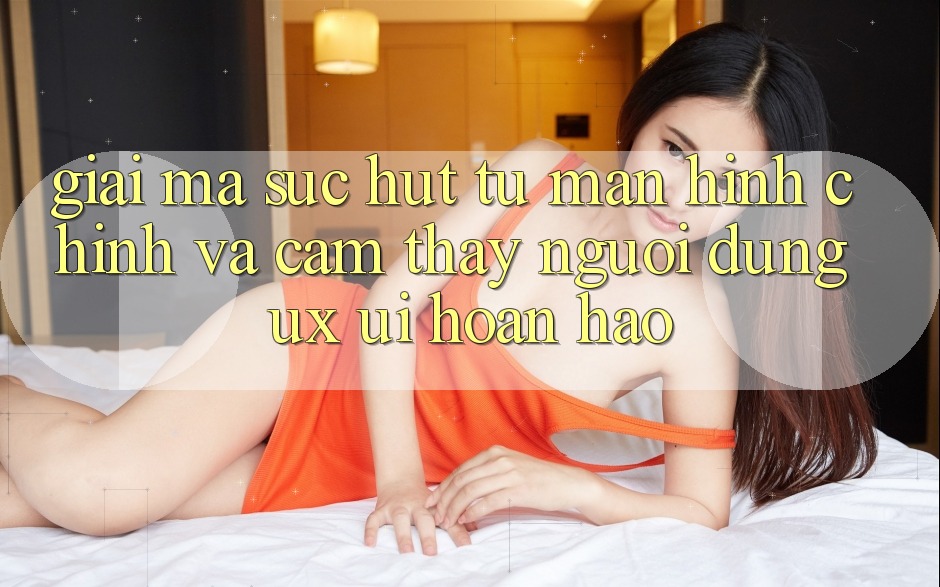 Giải Mã Sức Hút Từ Màn hình chính Và Cảm thấy Người Dùng (UX/UI) Hoàn hảo