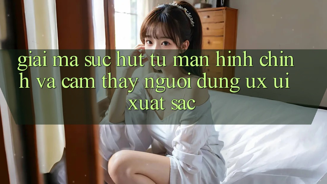 Giải Mã Sức Hút Từ Màn hình chính Và Cảm thấy Người Dùng (UX/UI) Xuất sắc