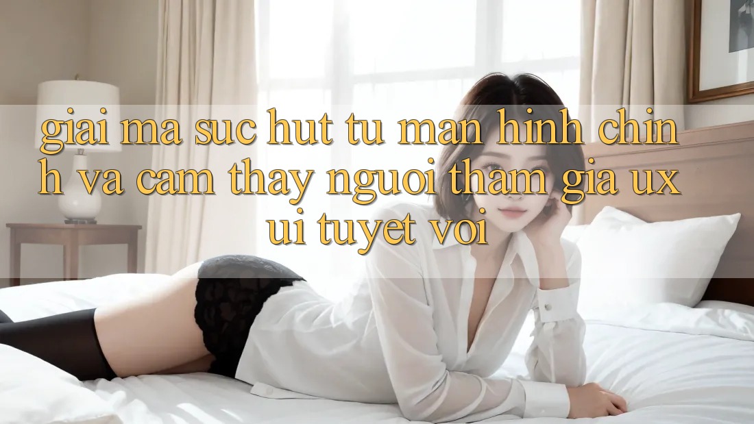 Giải Mã Sức Hút Từ Màn hình chính Và Cảm thấy Người tham gia (UX/UI) Tuyệt vời Giải Mã Sức Hút Từ Màn hình chính Và Cảm thấy Người tham gia (UX/UI) Tuyệt vời