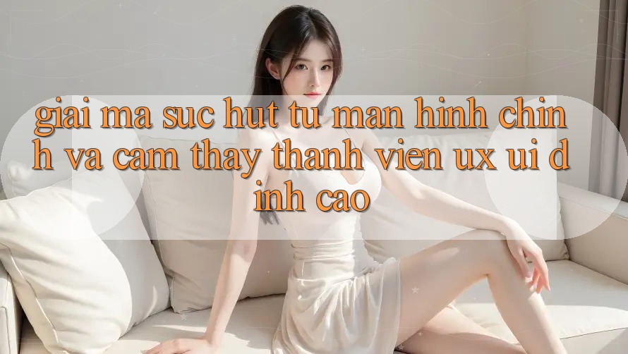 Giải Mã Sức Hút Từ Màn hình chính Và Cảm thấy Thành viên (UX/UI) Đỉnh Cao