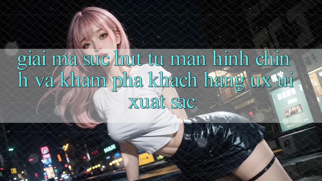 Giải Mã Sức Hút Từ Màn hình chính Và Khám phá Khách hàng (UX/UI) Xuất sắc