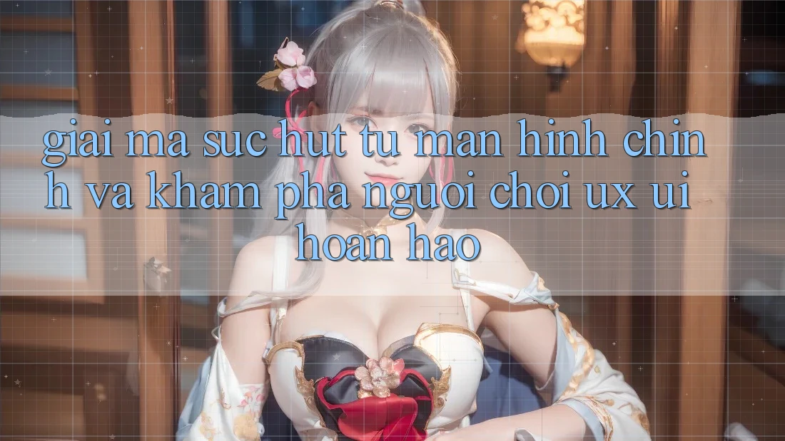 Giải Mã Sức Hút Từ Màn hình chính Và Khám phá Người chơi (UX/UI) Hoàn hảo