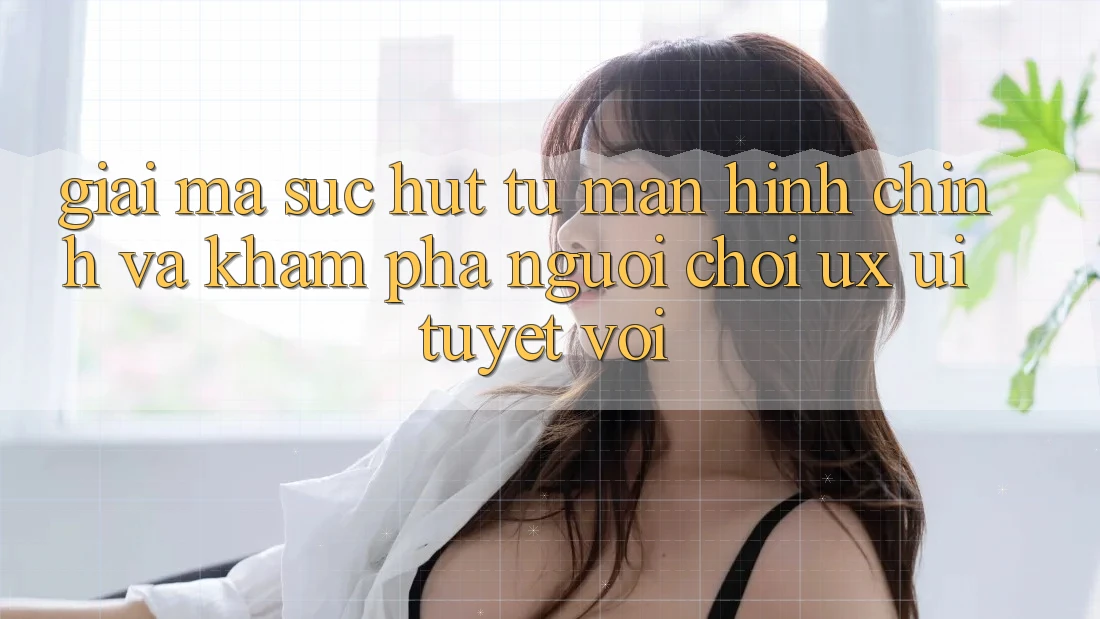 Giải Mã Sức Hút Từ Màn hình chính Và Khám phá Người chơi (UX/UI) Tuyệt vời