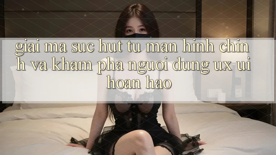 Giải Mã Sức Hút Từ Màn hình chính Và Khám phá Người Dùng (UX/UI) Hoàn hảo