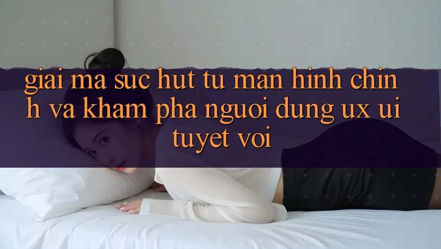 Giải Mã Sức Hút Từ Màn hình chính Và Khám phá Người dùng (UX/UI) Tuyệt vời