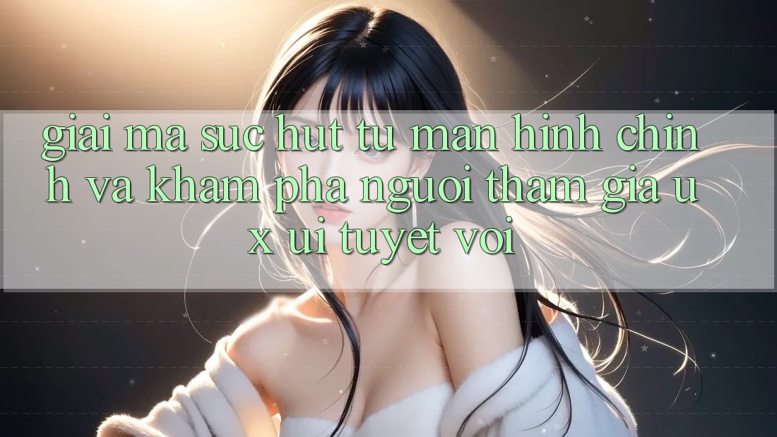 Giải Mã Sức Hút Từ Màn hình chính Và Khám phá Người tham gia (UX/UI) Tuyệt vời