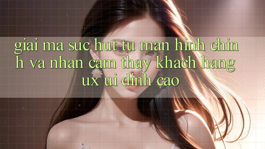 Giải Mã Sức Hút Từ Màn hình chính Và Nhận cảm thấy Khách hàng (UX/UI) Đỉnh Cao