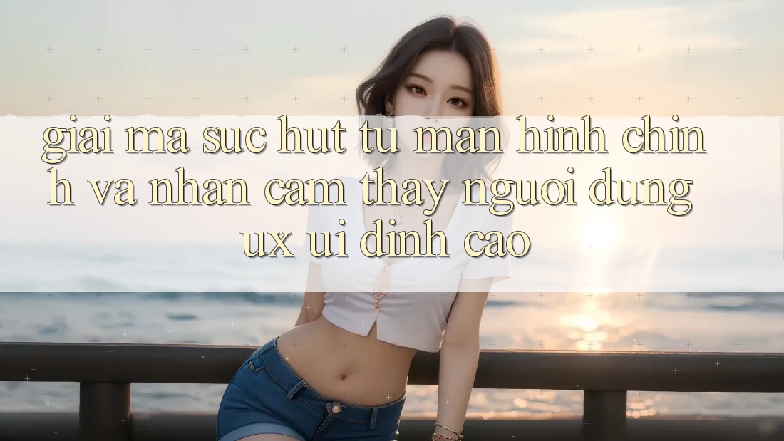 Giải Mã Sức Hút Từ Màn hình chính Và Nhận cảm thấy Người Dùng (UX/UI) Đỉnh Cao