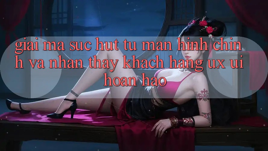 Giải Mã Sức Hút Từ Màn hình chính Và Nhận thấy Khách hàng (UX/UI) Hoàn hảo