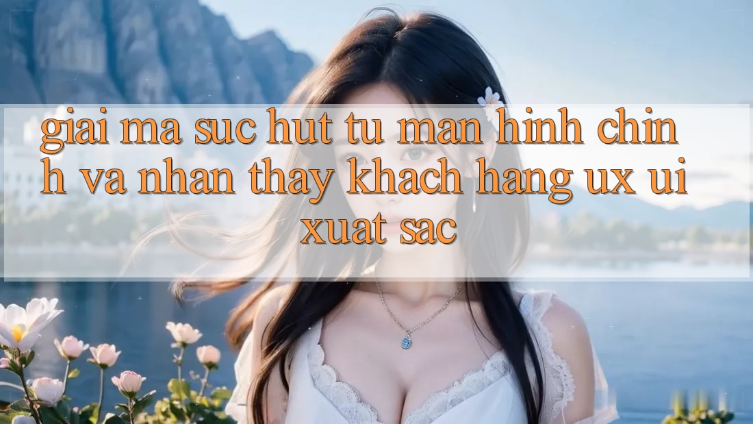 Giải Mã Sức Hút Từ Màn hình chính Và Nhận thấy Khách hàng (UX/UI) Xuất sắc