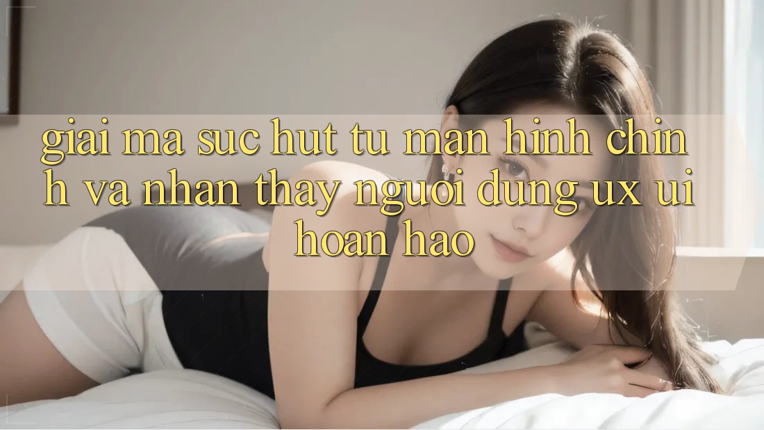 Giải Mã Sức Hút Từ Màn hình chính Và Nhận thấy Người Dùng (UX/UI) Hoàn hảo