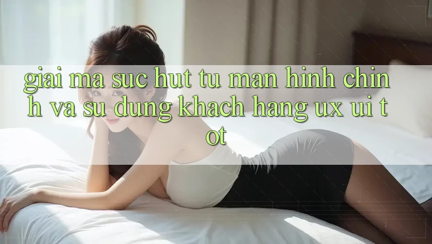 Giải Mã Sức Hút Từ Màn hình chính Và Sử dụng Khách hàng (UX/UI) Tốt