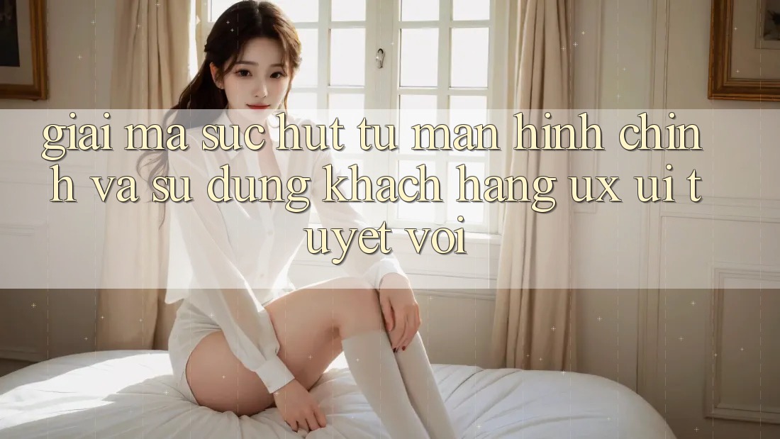 Giải Mã Sức Hút Từ Màn hình chính Và Sử dụng Khách hàng (UX/UI) Tuyệt vời