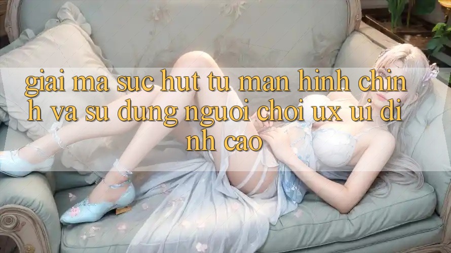 Giải Mã Sức Hút Từ Màn hình chính Và Sử dụng Người chơi (UX/UI) Đỉnh Cao