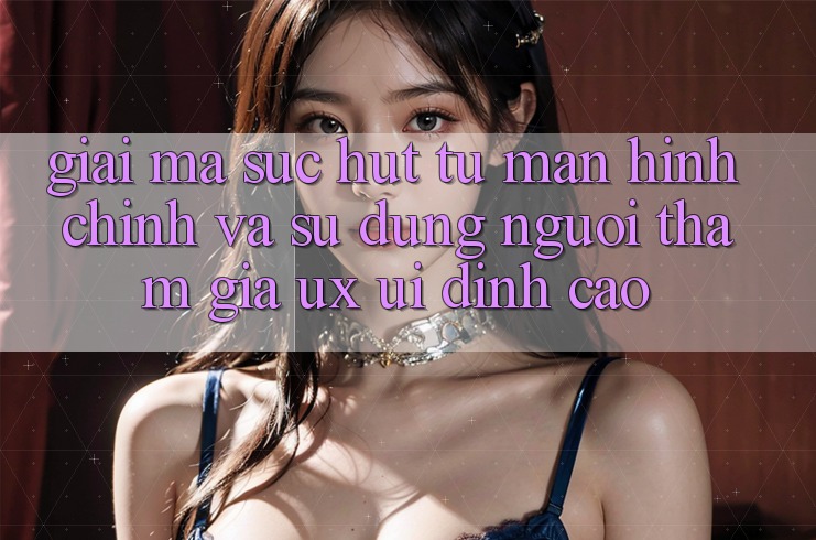 Giải Mã Sức Hút Từ Màn hình chính Và Sử dụng Người tham gia (UX/UI) Đỉnh cao Giải Mã Sức Hút Từ Màn hình chính Và Sử dụng Người tham gia (UX/UI) Đỉnh cao