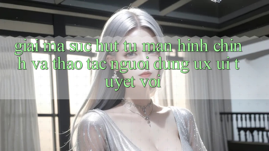 Giải Mã Sức Hút Từ Màn hình chính Và Thao tác Người Dùng (UX/UI) Tuyệt vời