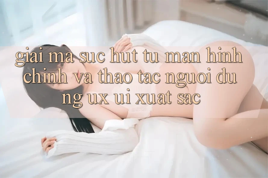Giải Mã Sức Hút Từ Màn hình chính Và Thao tác Người Dùng (UX/UI) Xuất sắc