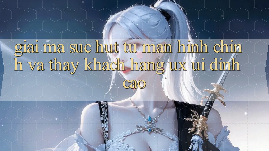 Giải Mã Sức Hút Từ Màn hình chính Và Thấy Khách hàng (UX/UI) Đỉnh Cao