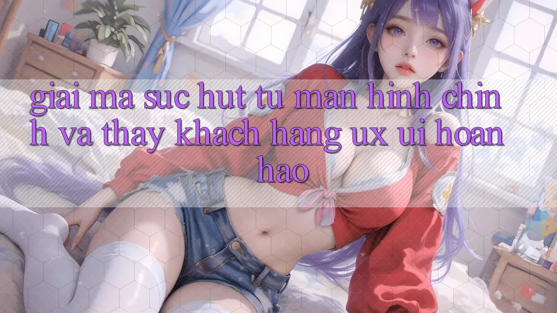 Giải Mã Sức Hút Từ Màn hình chính Và Thấy Khách hàng (UX/UI) Hoàn hảo