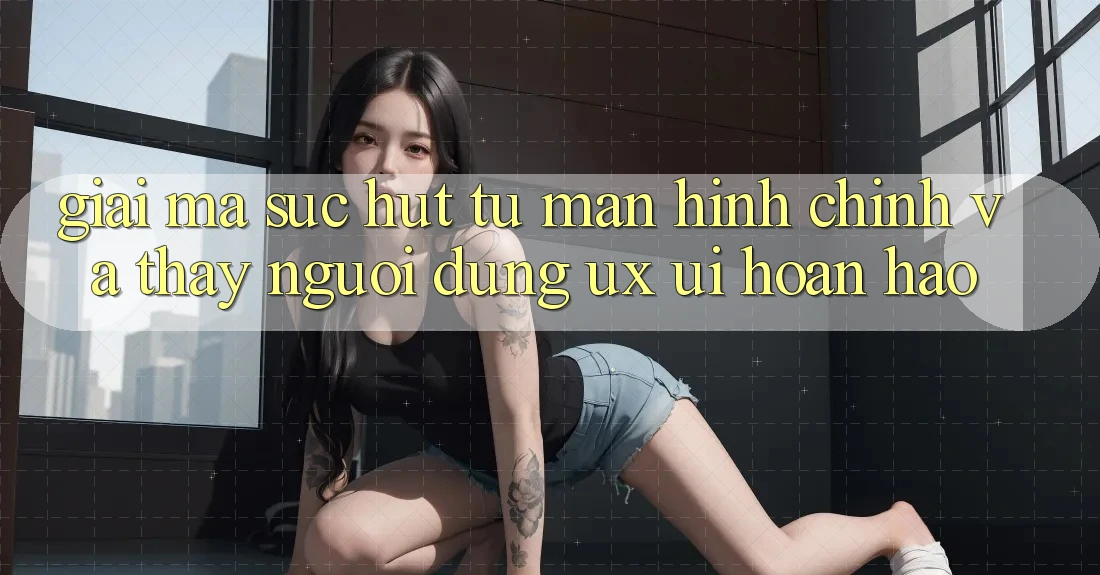 Giải Mã Sức Hút Từ Màn hình chính Và Thấy Người Dùng (UX/UI) Hoàn hảo