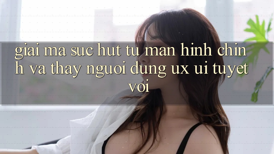 Giải Mã Sức Hút Từ Màn hình chính Và Thấy Người Dùng (UX/UI) Tuyệt vời Giải Mã Sức Hút Từ Màn hình chính Và Thấy Người Dùng (UX/UI) Tuyệt vời