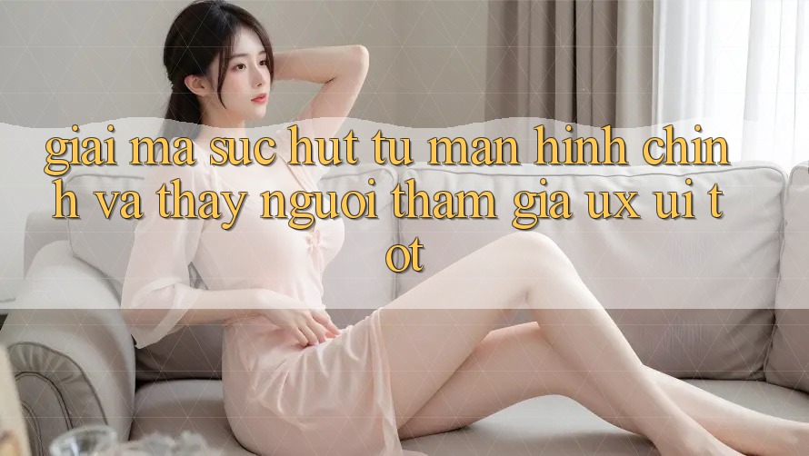 Giải Mã Sức Hút Từ Màn hình chính Và Thấy Người tham gia (UX/UI) Tốt Giải Mã Sức Hút Từ Màn hình chính Và Thấy Người tham gia (UX/UI) Tốt