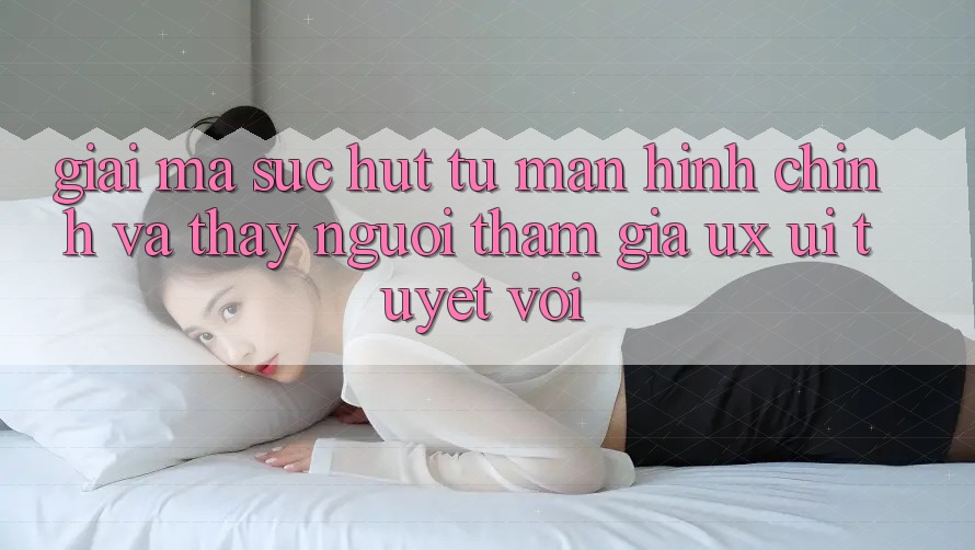 Giải Mã Sức Hút Từ Màn hình chính Và Thấy Người tham gia (UX/UI) Tuyệt vời