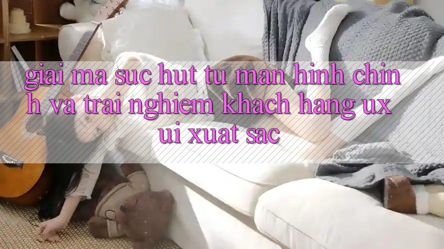 Giải Mã Sức Hút Từ Màn hình chính Và Trải Nghiệm Khách hàng (UX/UI) Xuất sắc Giải Mã Sức Hút Từ Màn hình chính Và Trải Nghiệm Khách hàng (UX/UI) Xuất sắc