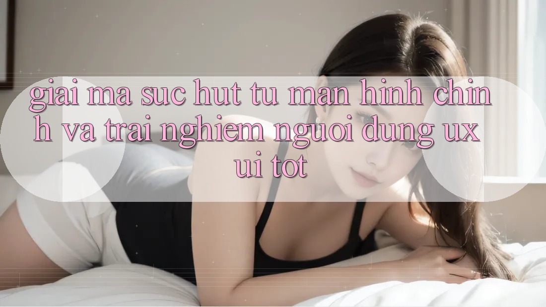 Giải Mã Sức Hút Từ Màn hình chính Và Trải Nghiệm Người Dùng (UX/UI) Tốt