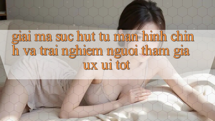 Giải Mã Sức Hút Từ Màn hình chính Và Trải nghiệm Người tham gia (UX/UI) Tốt