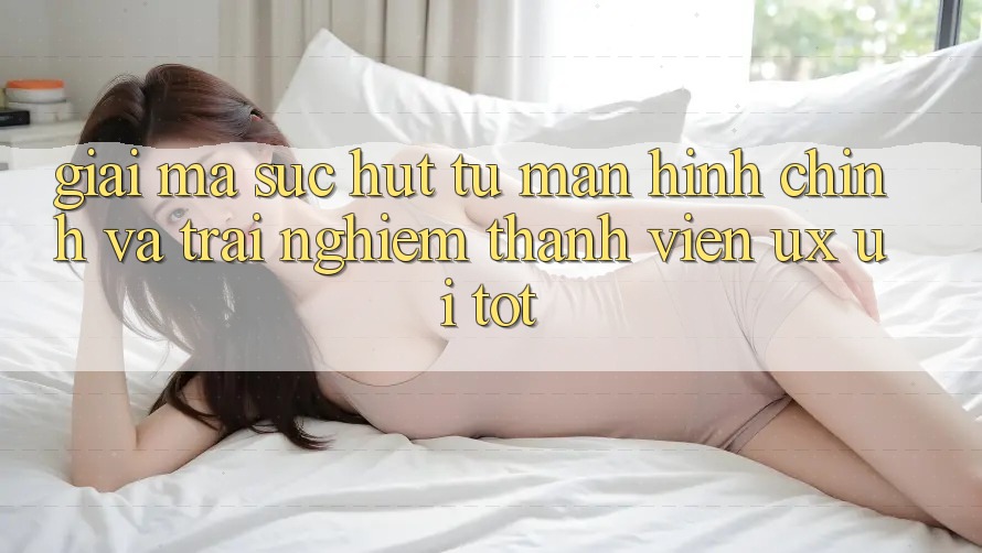 Giải Mã Sức Hút Từ Màn hình chính Và Trải Nghiệm Thành viên (UX/UI) Tốt