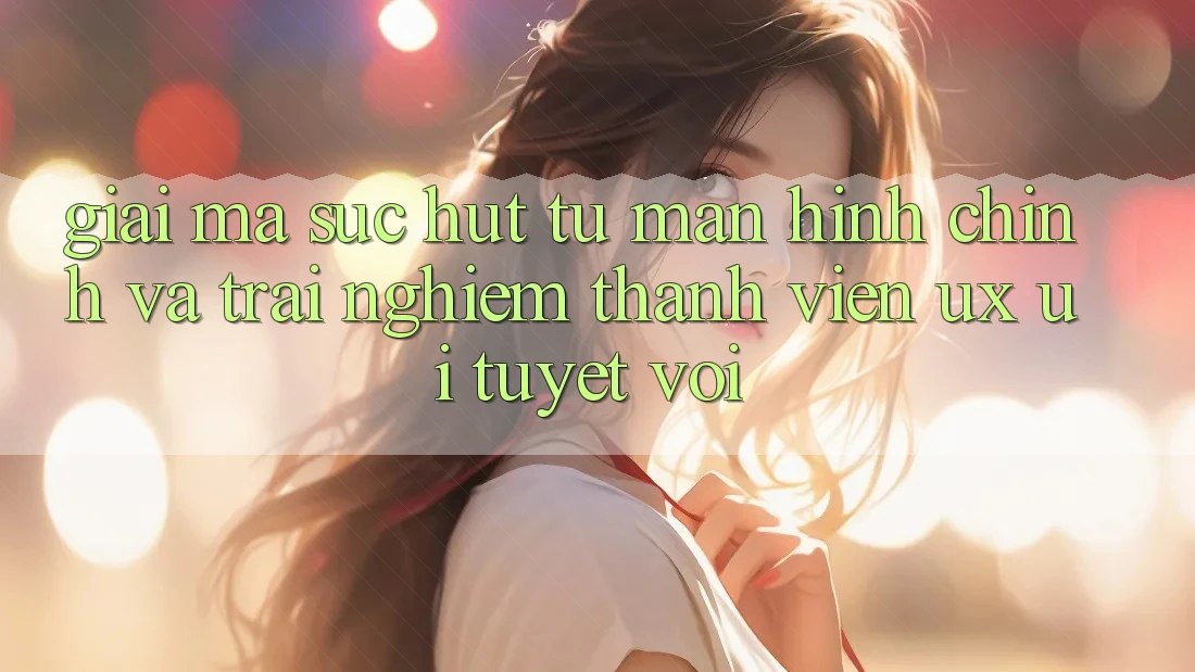 Giải Mã Sức Hút Từ Màn hình chính Và Trải Nghiệm Thành viên (UX/UI) Tuyệt vời Giải Mã Sức Hút Từ Màn hình chính Và Trải Nghiệm Thành viên (UX/UI) Tuyệt vời