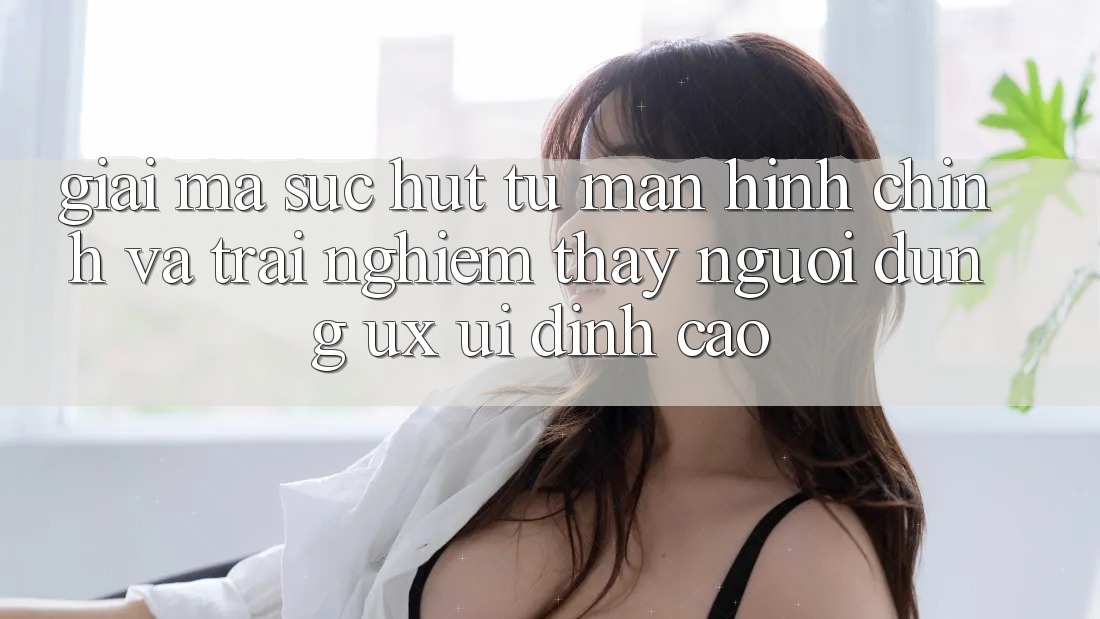 Giải Mã Sức Hút Từ Màn hình chính Và Trải nghiệm thấy Người Dùng (UX/UI) Đỉnh cao