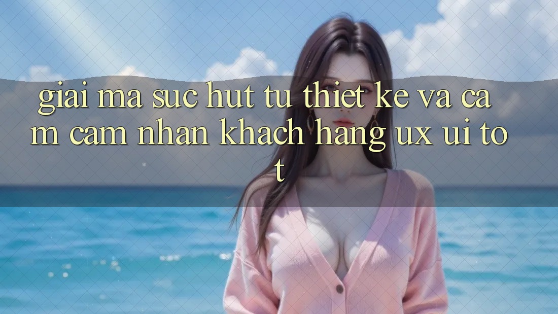 Giải Mã Sức Hút Từ Thiết kế Và Cảm cảm nhận Khách hàng (UX/UI) Tốt