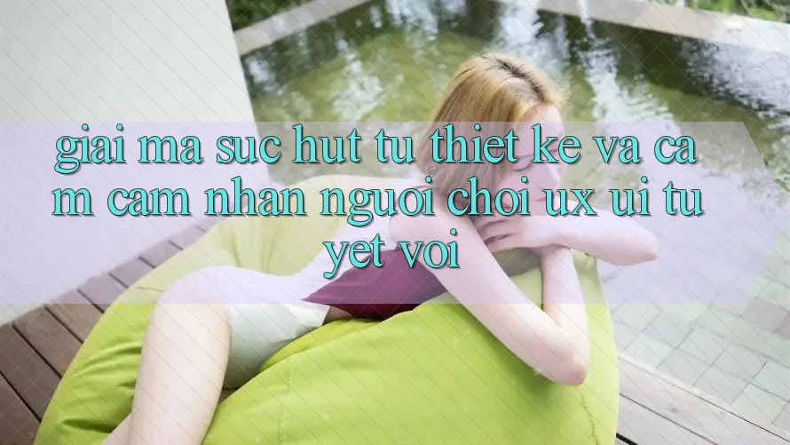 Giải Mã Sức Hút Từ Thiết kế Và Cảm cảm nhận Người chơi (UX/UI) Tuyệt vời