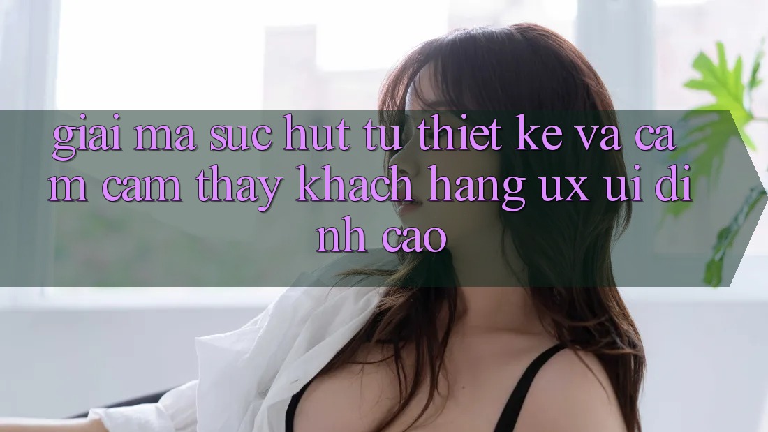 Giải Mã Sức Hút Từ Thiết kế Và Cảm cảm thấy Khách hàng (UX/UI) Đỉnh Cao