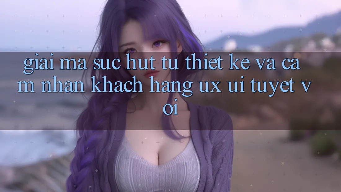 Giải Mã Sức Hút Từ Thiết kế Và Cảm nhận Khách hàng (UX/UI) Tuyệt vời