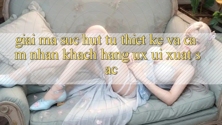 Giải Mã Sức Hút Từ Thiết kế Và Cảm nhận Khách hàng (UX/UI) Xuất sắc