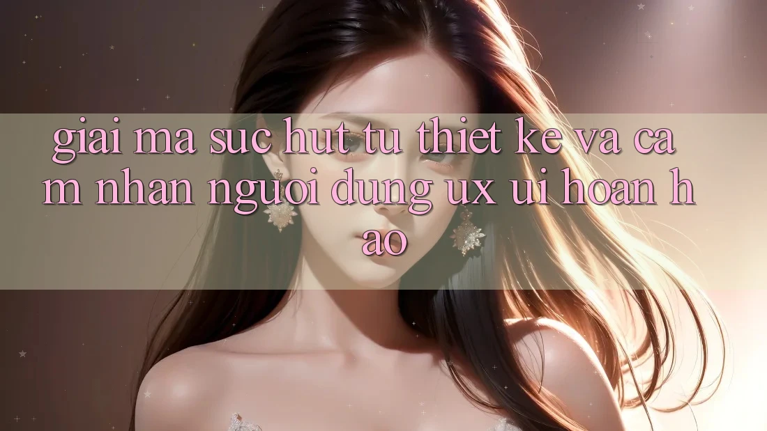 Giải Mã Sức Hút Từ Thiết kế Và Cảm nhận Người dùng (UX/UI) Hoàn hảo