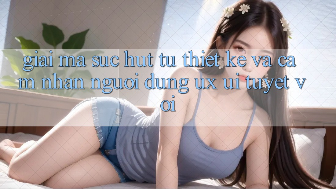 Giải Mã Sức Hút Từ Thiết kế Và Cảm nhận Người Dùng (UX/UI) Tuyệt vời